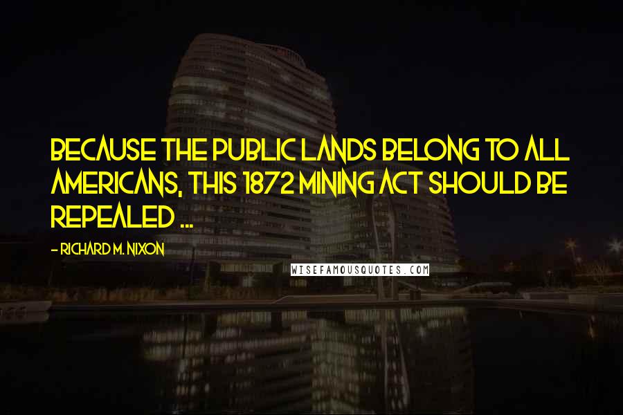 Richard M. Nixon Quotes: Because the public lands belong to all Americans, this 1872 Mining Act should be repealed ...