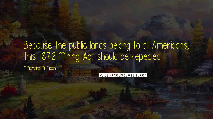 Richard M. Nixon Quotes: Because the public lands belong to all Americans, this 1872 Mining Act should be repealed ...