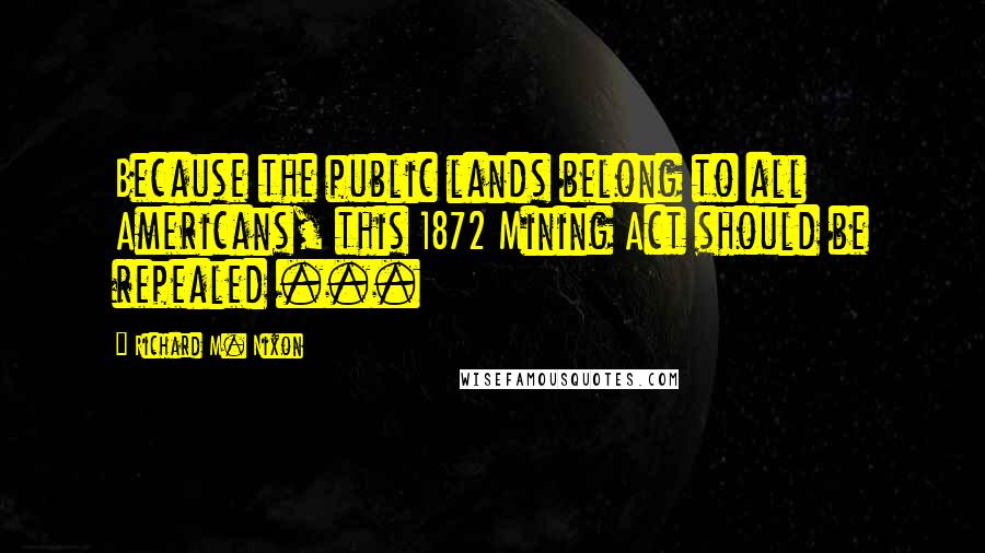 Richard M. Nixon Quotes: Because the public lands belong to all Americans, this 1872 Mining Act should be repealed ...