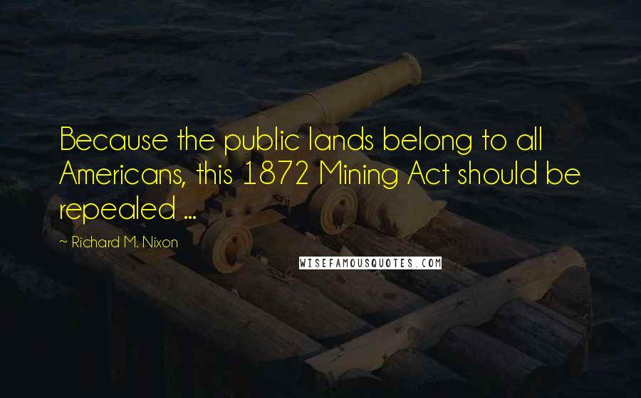 Richard M. Nixon Quotes: Because the public lands belong to all Americans, this 1872 Mining Act should be repealed ...