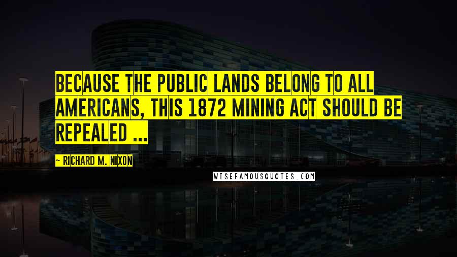 Richard M. Nixon Quotes: Because the public lands belong to all Americans, this 1872 Mining Act should be repealed ...