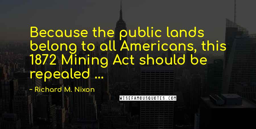 Richard M. Nixon Quotes: Because the public lands belong to all Americans, this 1872 Mining Act should be repealed ...