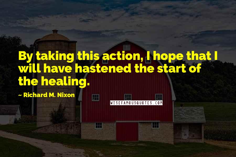 Richard M. Nixon Quotes: By taking this action, I hope that I will have hastened the start of the healing.