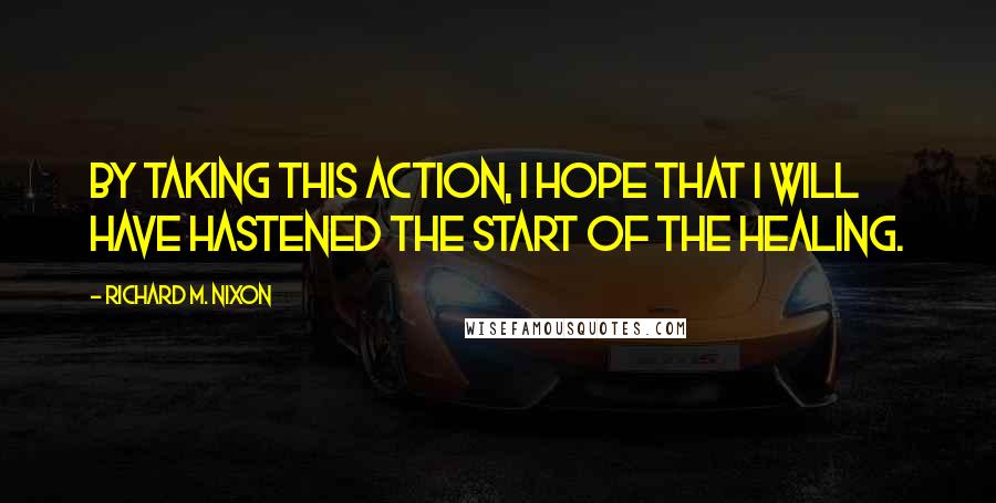 Richard M. Nixon Quotes: By taking this action, I hope that I will have hastened the start of the healing.