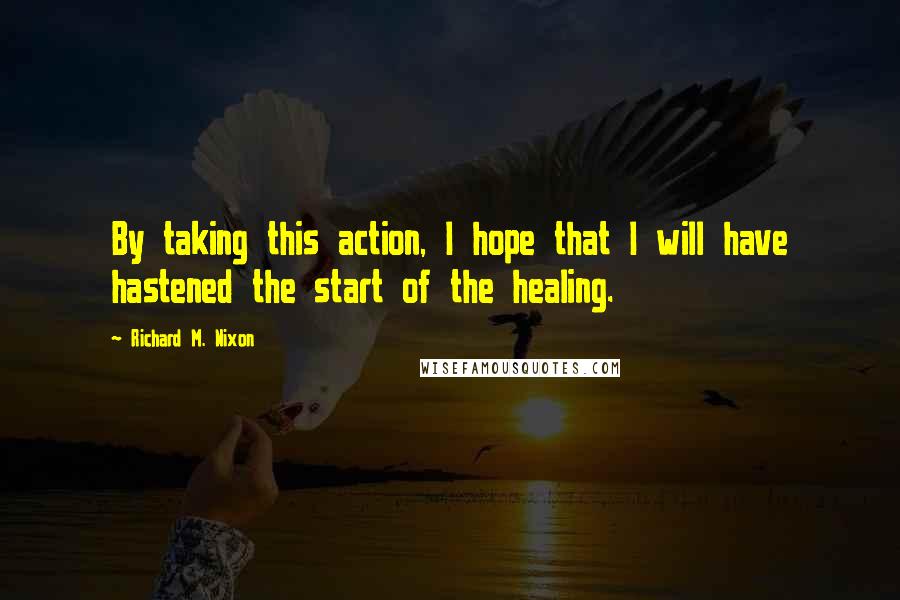 Richard M. Nixon Quotes: By taking this action, I hope that I will have hastened the start of the healing.