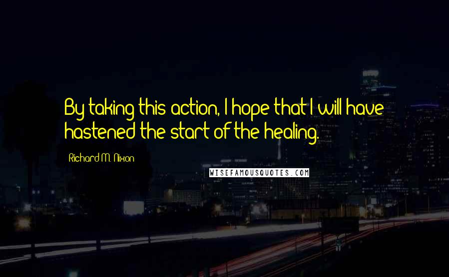 Richard M. Nixon Quotes: By taking this action, I hope that I will have hastened the start of the healing.