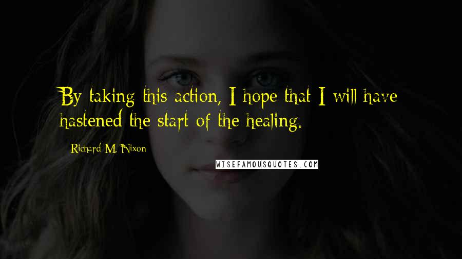 Richard M. Nixon Quotes: By taking this action, I hope that I will have hastened the start of the healing.