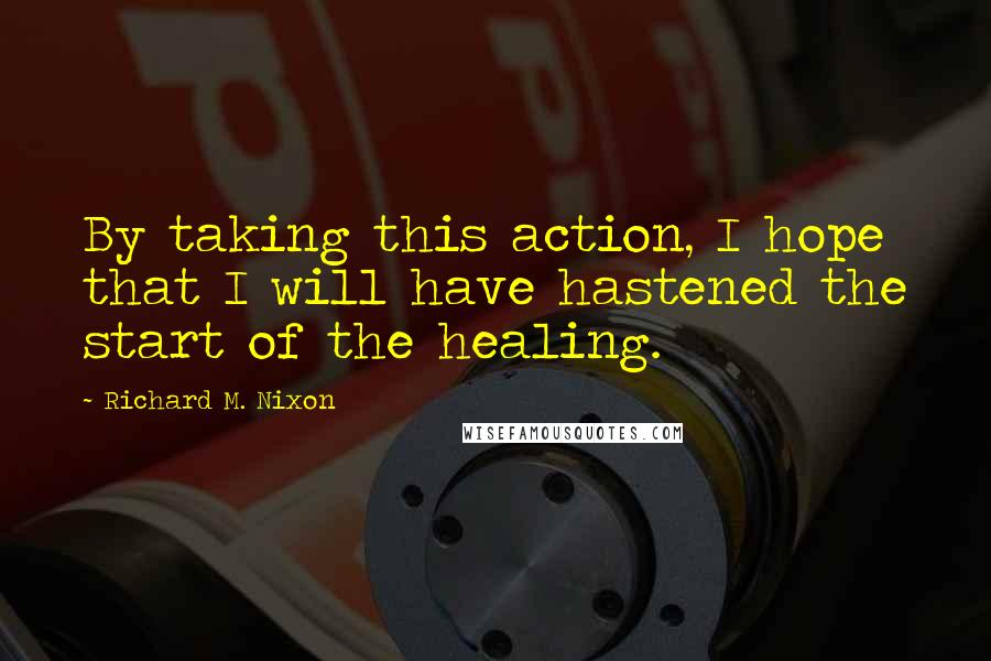Richard M. Nixon Quotes: By taking this action, I hope that I will have hastened the start of the healing.