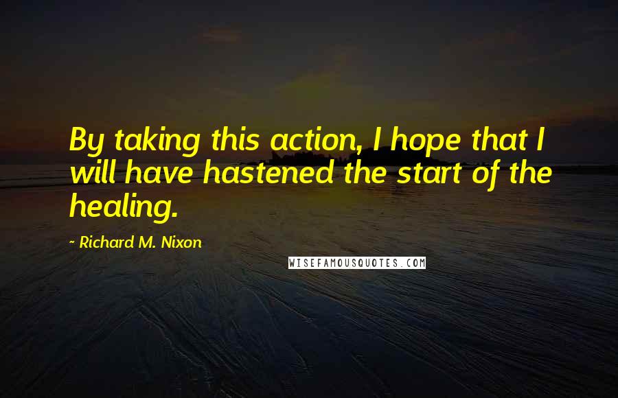 Richard M. Nixon Quotes: By taking this action, I hope that I will have hastened the start of the healing.