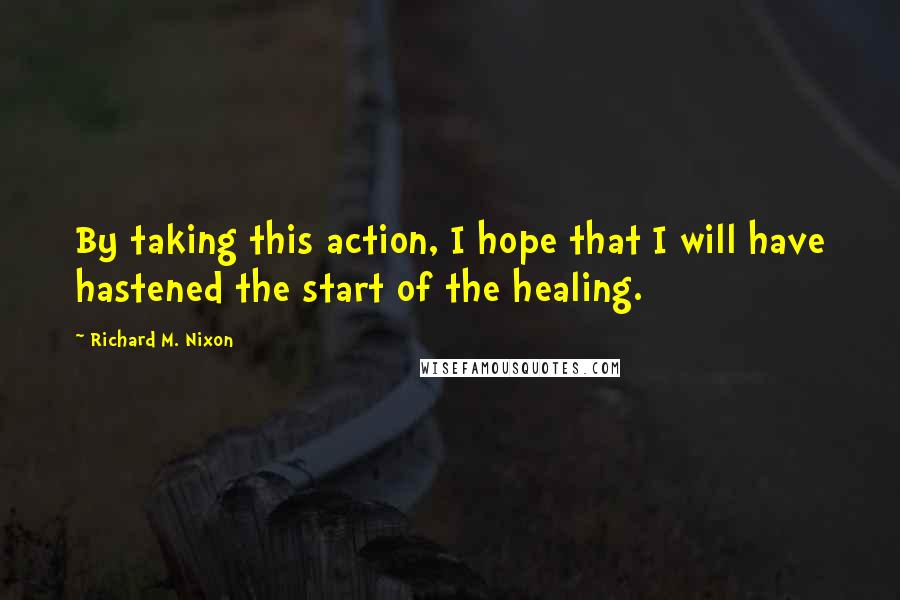 Richard M. Nixon Quotes: By taking this action, I hope that I will have hastened the start of the healing.