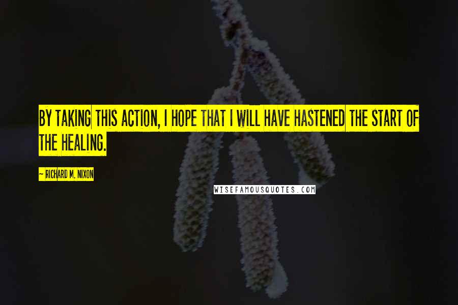 Richard M. Nixon Quotes: By taking this action, I hope that I will have hastened the start of the healing.