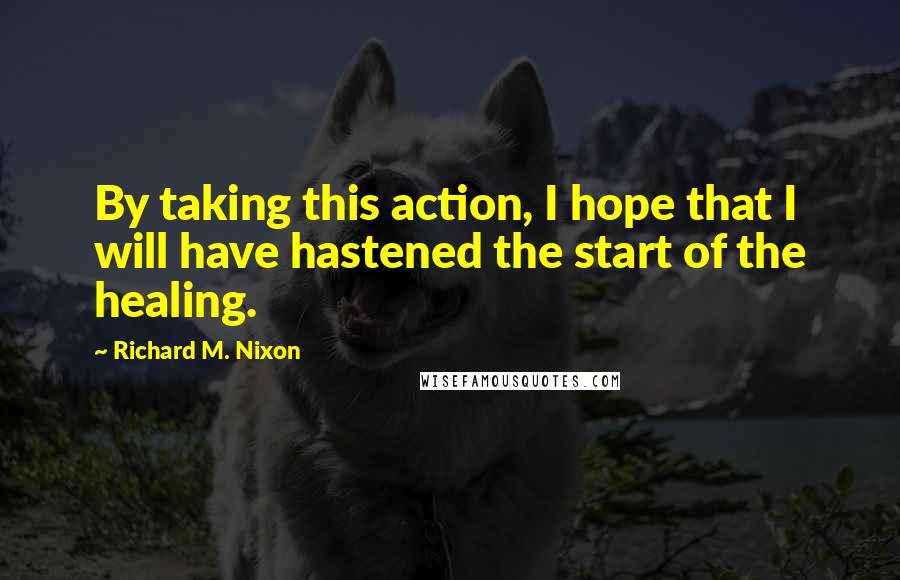 Richard M. Nixon Quotes: By taking this action, I hope that I will have hastened the start of the healing.