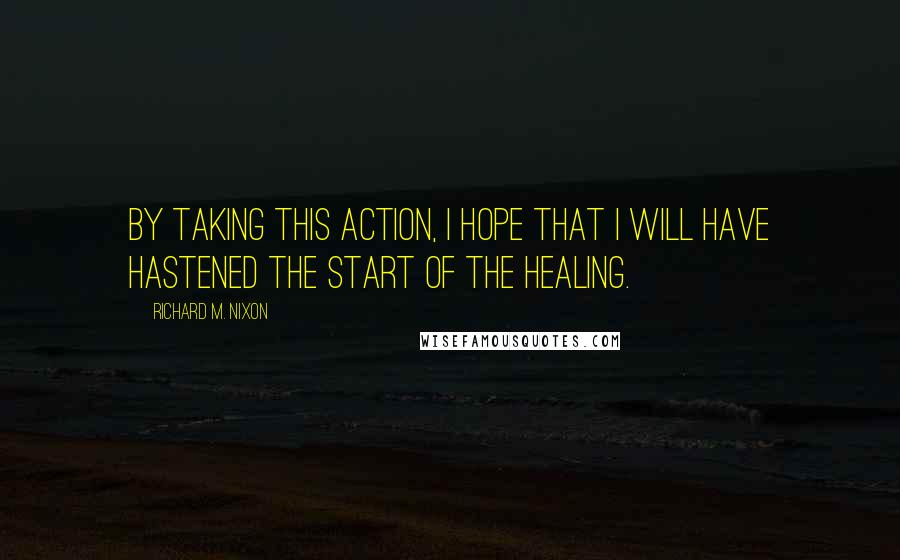 Richard M. Nixon Quotes: By taking this action, I hope that I will have hastened the start of the healing.