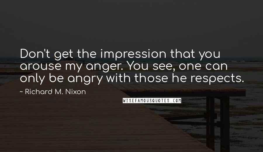 Richard M. Nixon Quotes: Don't get the impression that you arouse my anger. You see, one can only be angry with those he respects.