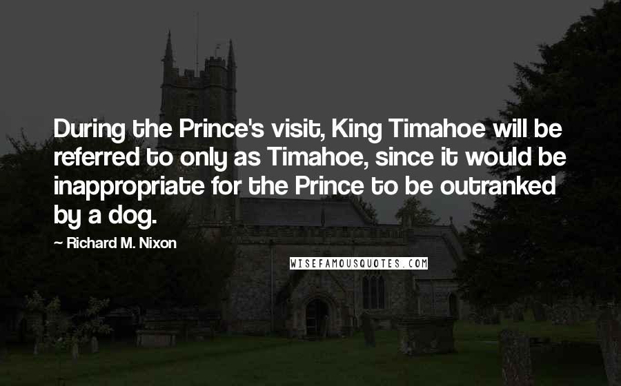 Richard M. Nixon Quotes: During the Prince's visit, King Timahoe will be referred to only as Timahoe, since it would be inappropriate for the Prince to be outranked by a dog.