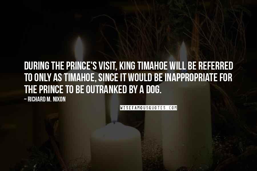 Richard M. Nixon Quotes: During the Prince's visit, King Timahoe will be referred to only as Timahoe, since it would be inappropriate for the Prince to be outranked by a dog.