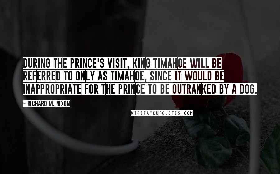 Richard M. Nixon Quotes: During the Prince's visit, King Timahoe will be referred to only as Timahoe, since it would be inappropriate for the Prince to be outranked by a dog.