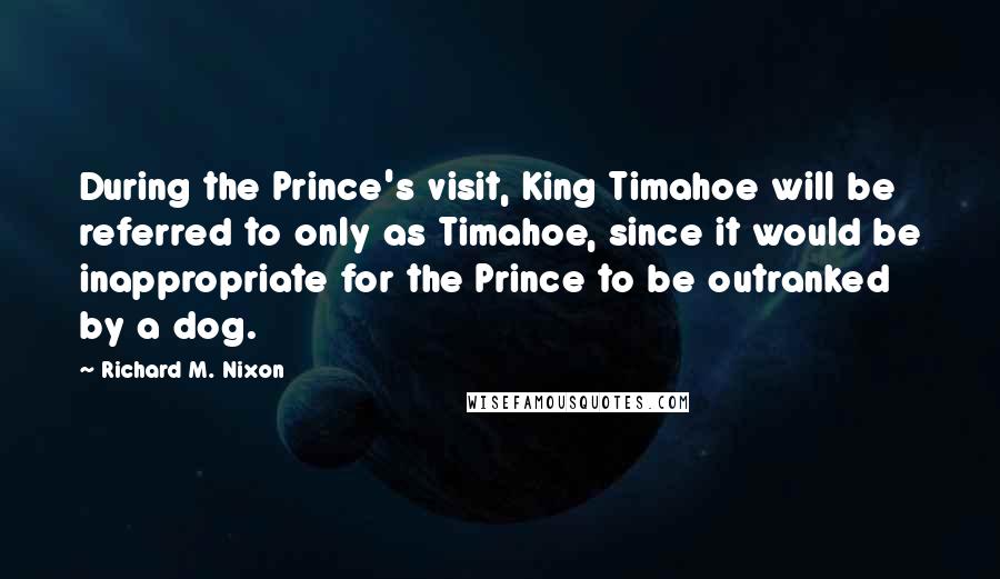 Richard M. Nixon Quotes: During the Prince's visit, King Timahoe will be referred to only as Timahoe, since it would be inappropriate for the Prince to be outranked by a dog.