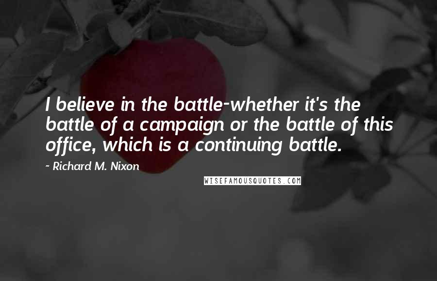 Richard M. Nixon Quotes: I believe in the battle-whether it's the battle of a campaign or the battle of this office, which is a continuing battle.