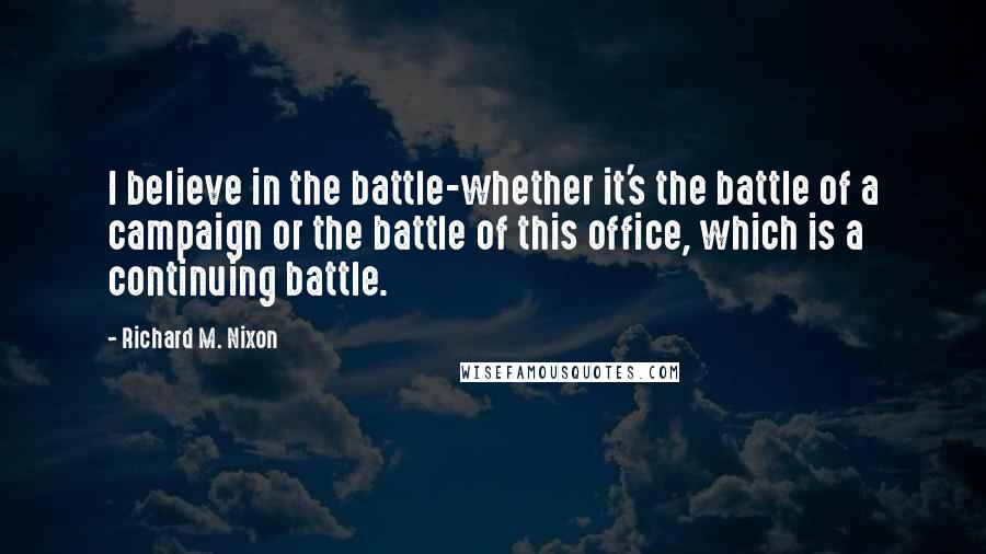 Richard M. Nixon Quotes: I believe in the battle-whether it's the battle of a campaign or the battle of this office, which is a continuing battle.