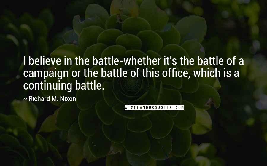 Richard M. Nixon Quotes: I believe in the battle-whether it's the battle of a campaign or the battle of this office, which is a continuing battle.