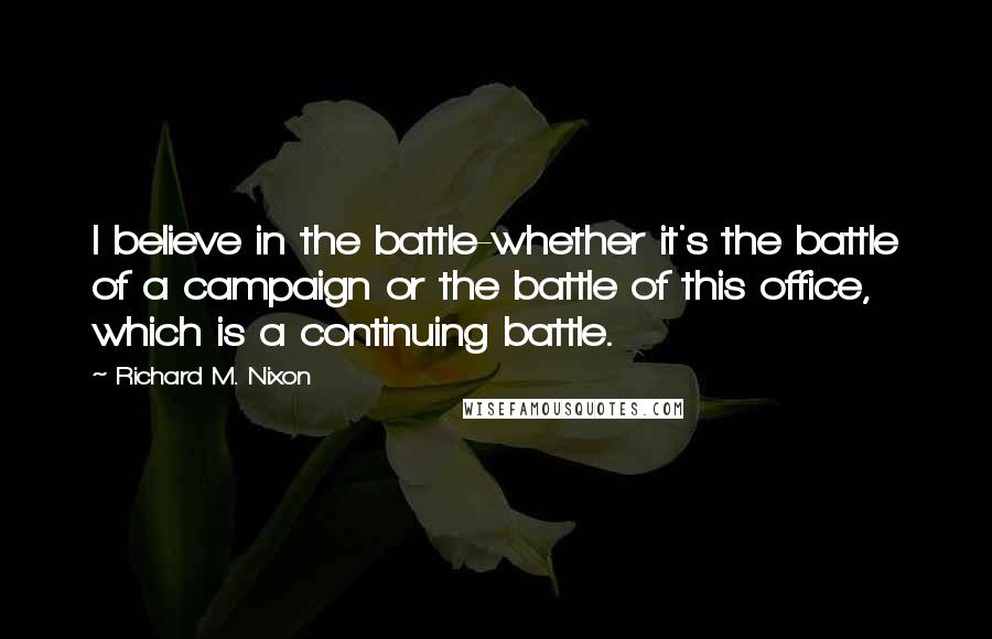 Richard M. Nixon Quotes: I believe in the battle-whether it's the battle of a campaign or the battle of this office, which is a continuing battle.