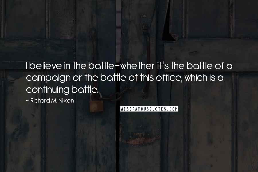 Richard M. Nixon Quotes: I believe in the battle-whether it's the battle of a campaign or the battle of this office, which is a continuing battle.