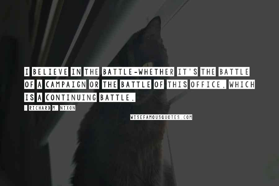 Richard M. Nixon Quotes: I believe in the battle-whether it's the battle of a campaign or the battle of this office, which is a continuing battle.
