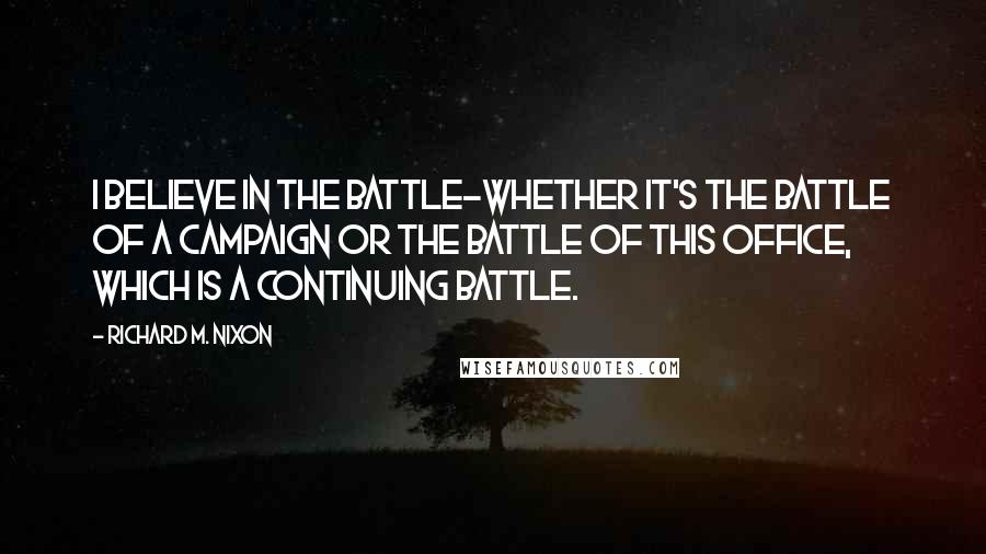 Richard M. Nixon Quotes: I believe in the battle-whether it's the battle of a campaign or the battle of this office, which is a continuing battle.