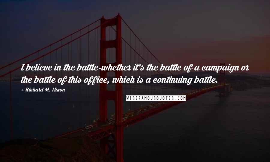 Richard M. Nixon Quotes: I believe in the battle-whether it's the battle of a campaign or the battle of this office, which is a continuing battle.