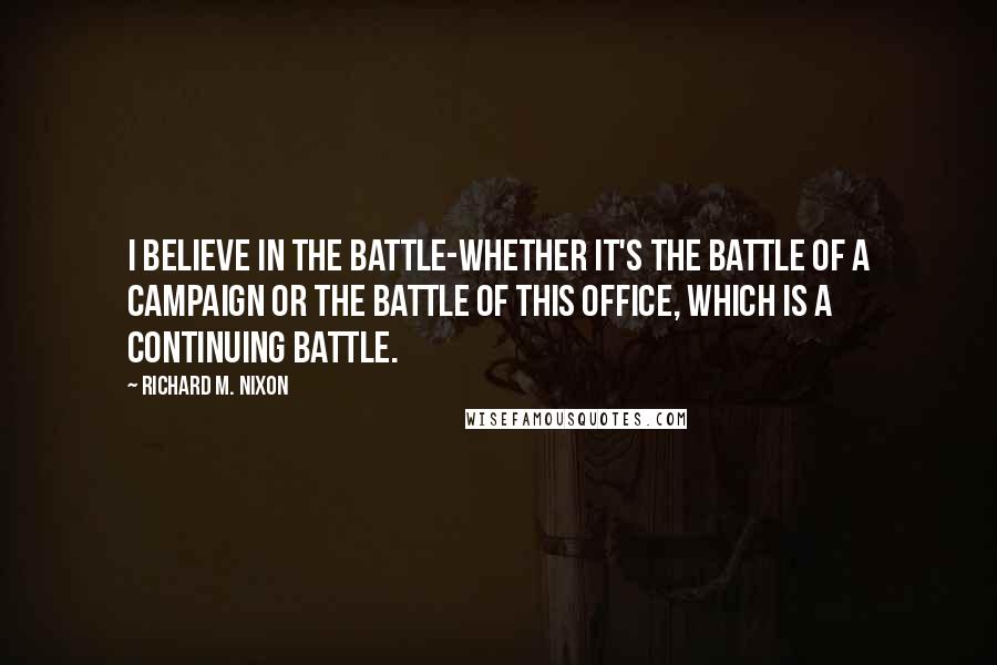 Richard M. Nixon Quotes: I believe in the battle-whether it's the battle of a campaign or the battle of this office, which is a continuing battle.