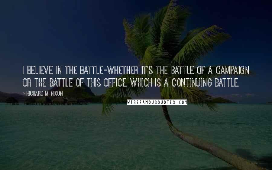 Richard M. Nixon Quotes: I believe in the battle-whether it's the battle of a campaign or the battle of this office, which is a continuing battle.