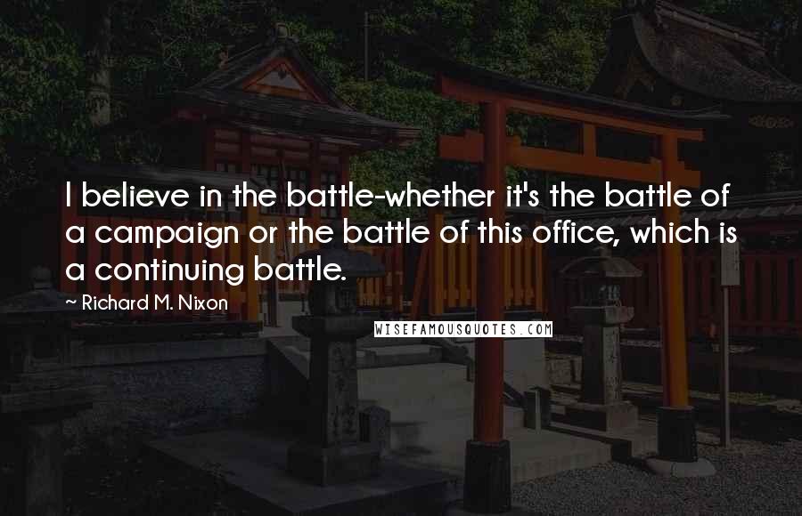 Richard M. Nixon Quotes: I believe in the battle-whether it's the battle of a campaign or the battle of this office, which is a continuing battle.