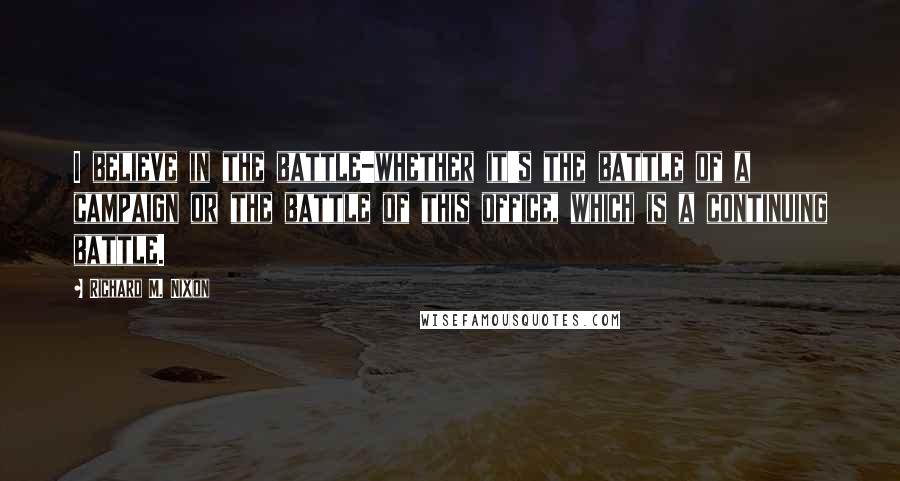 Richard M. Nixon Quotes: I believe in the battle-whether it's the battle of a campaign or the battle of this office, which is a continuing battle.