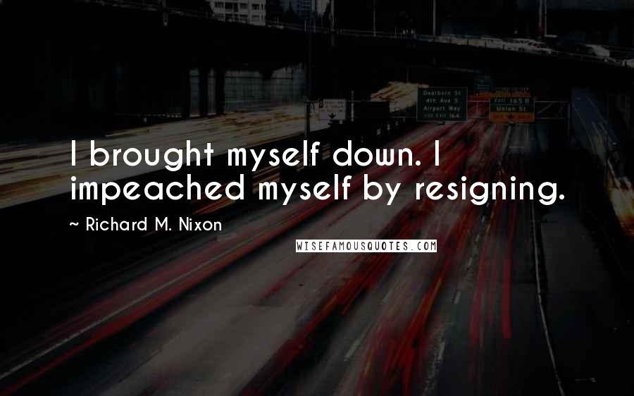 Richard M. Nixon Quotes: I brought myself down. I impeached myself by resigning.