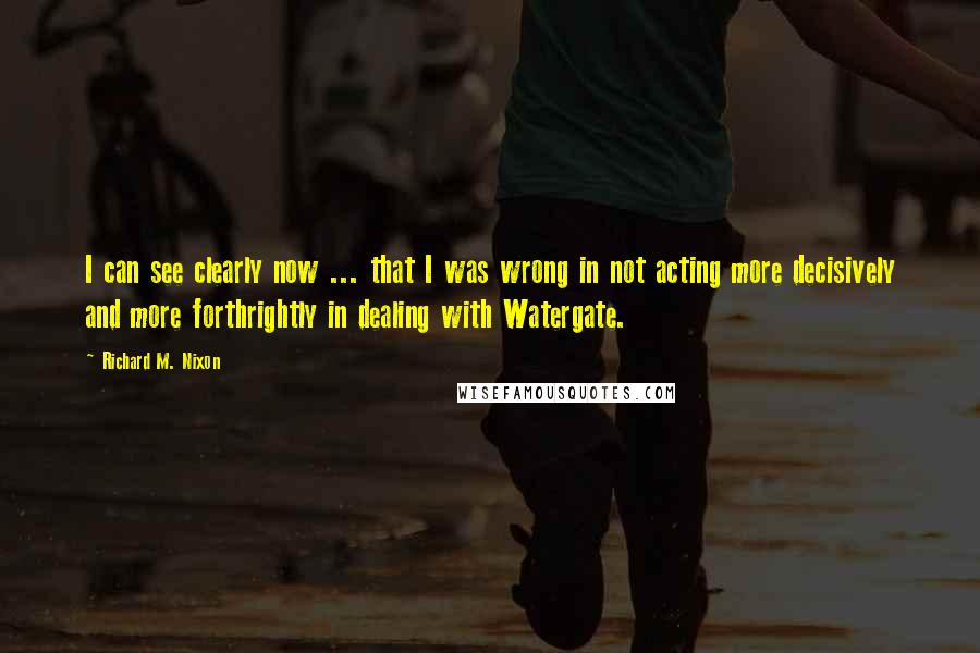 Richard M. Nixon Quotes: I can see clearly now ... that I was wrong in not acting more decisively and more forthrightly in dealing with Watergate.