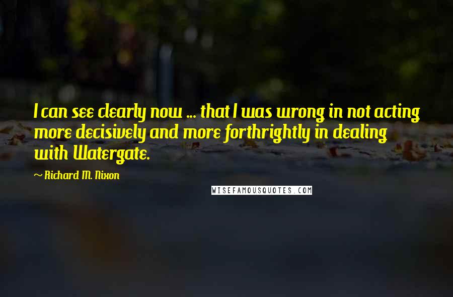 Richard M. Nixon Quotes: I can see clearly now ... that I was wrong in not acting more decisively and more forthrightly in dealing with Watergate.