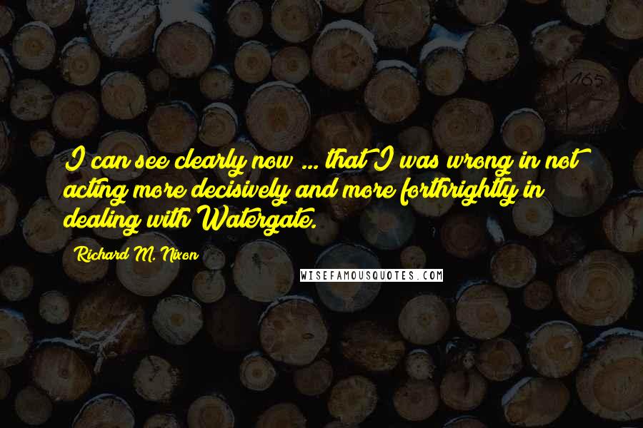 Richard M. Nixon Quotes: I can see clearly now ... that I was wrong in not acting more decisively and more forthrightly in dealing with Watergate.