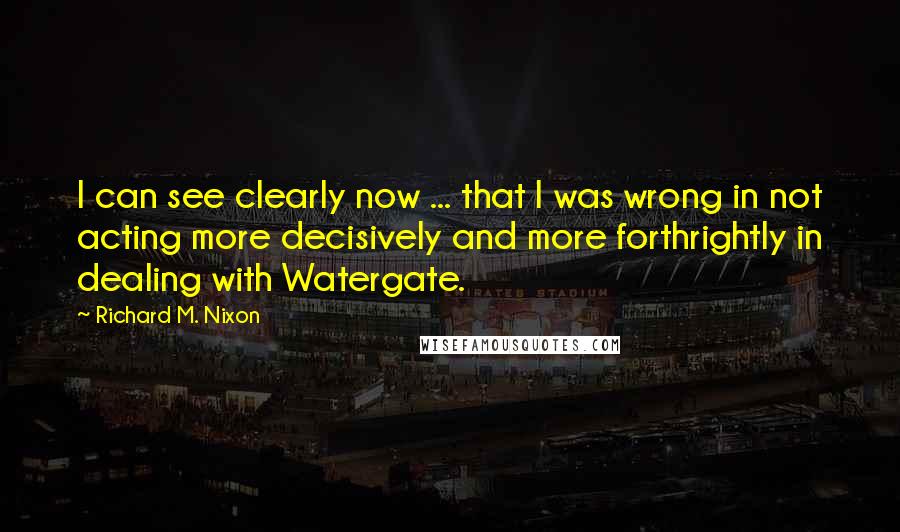Richard M. Nixon Quotes: I can see clearly now ... that I was wrong in not acting more decisively and more forthrightly in dealing with Watergate.