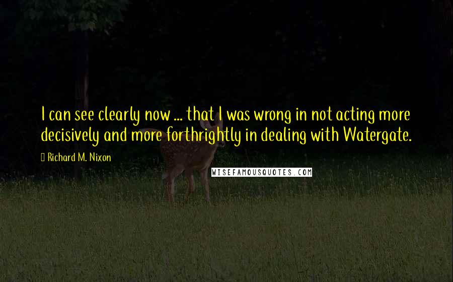 Richard M. Nixon Quotes: I can see clearly now ... that I was wrong in not acting more decisively and more forthrightly in dealing with Watergate.