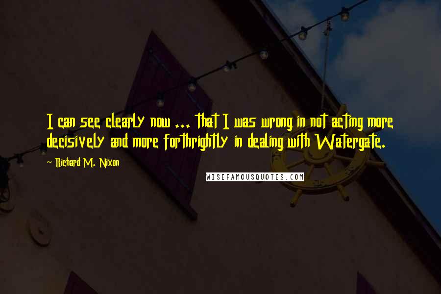 Richard M. Nixon Quotes: I can see clearly now ... that I was wrong in not acting more decisively and more forthrightly in dealing with Watergate.