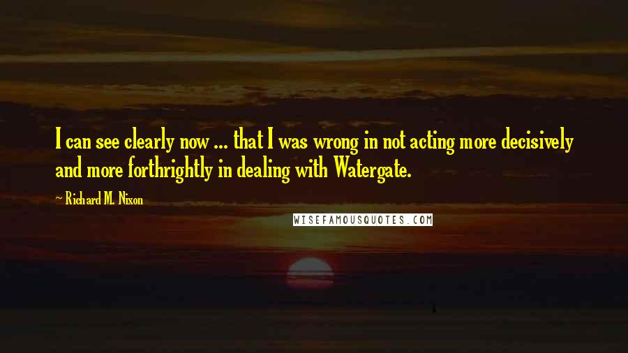 Richard M. Nixon Quotes: I can see clearly now ... that I was wrong in not acting more decisively and more forthrightly in dealing with Watergate.