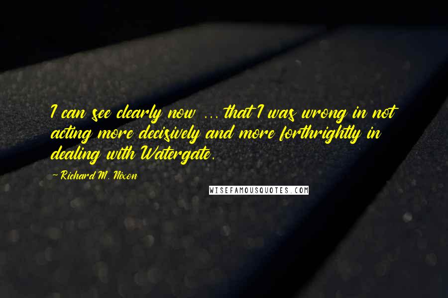 Richard M. Nixon Quotes: I can see clearly now ... that I was wrong in not acting more decisively and more forthrightly in dealing with Watergate.