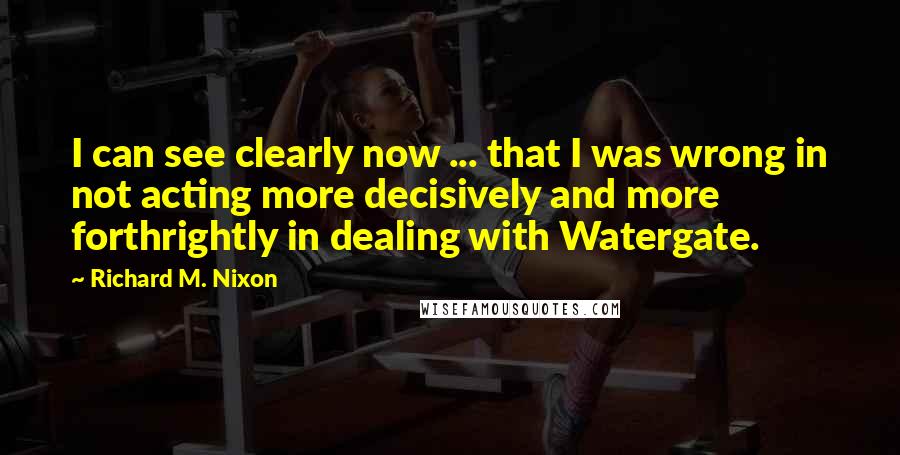 Richard M. Nixon Quotes: I can see clearly now ... that I was wrong in not acting more decisively and more forthrightly in dealing with Watergate.