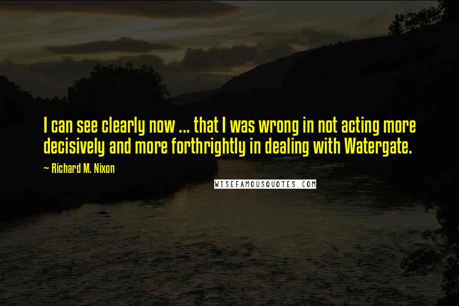 Richard M. Nixon Quotes: I can see clearly now ... that I was wrong in not acting more decisively and more forthrightly in dealing with Watergate.