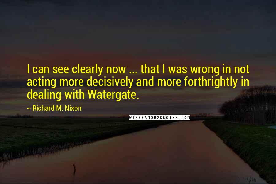 Richard M. Nixon Quotes: I can see clearly now ... that I was wrong in not acting more decisively and more forthrightly in dealing with Watergate.