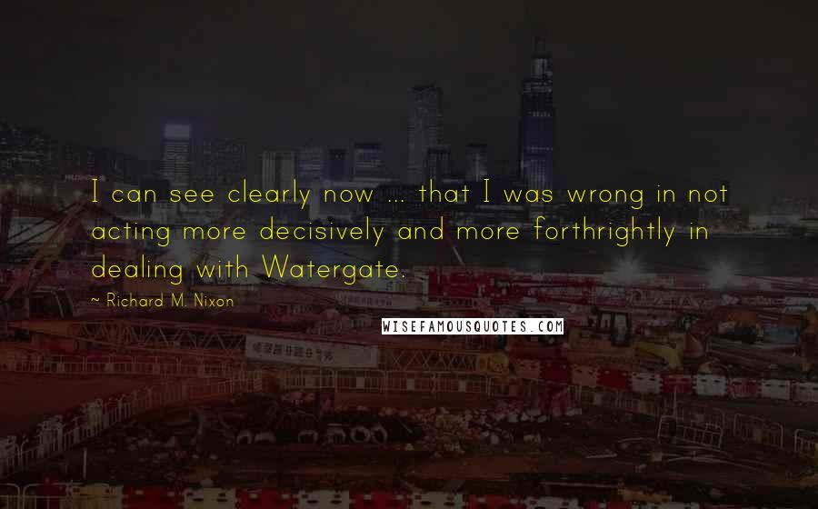 Richard M. Nixon Quotes: I can see clearly now ... that I was wrong in not acting more decisively and more forthrightly in dealing with Watergate.