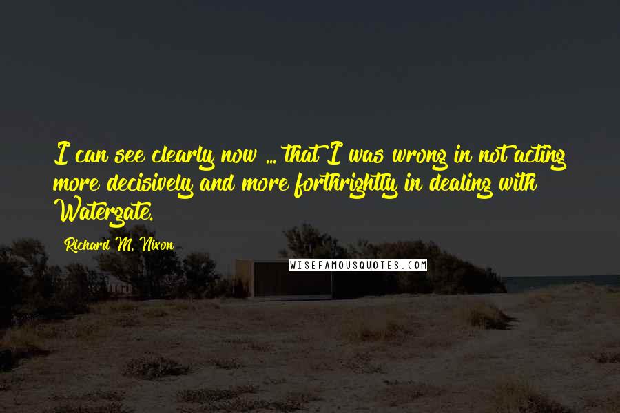 Richard M. Nixon Quotes: I can see clearly now ... that I was wrong in not acting more decisively and more forthrightly in dealing with Watergate.