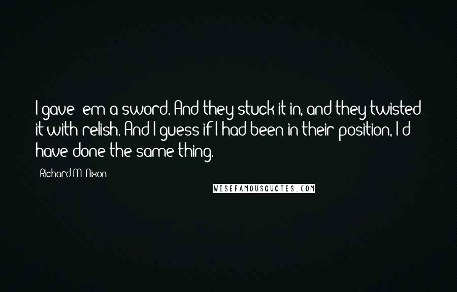 Richard M. Nixon Quotes: I gave 'em a sword. And they stuck it in, and they twisted it with relish. And I guess if I had been in their position, I'd have done the same thing.