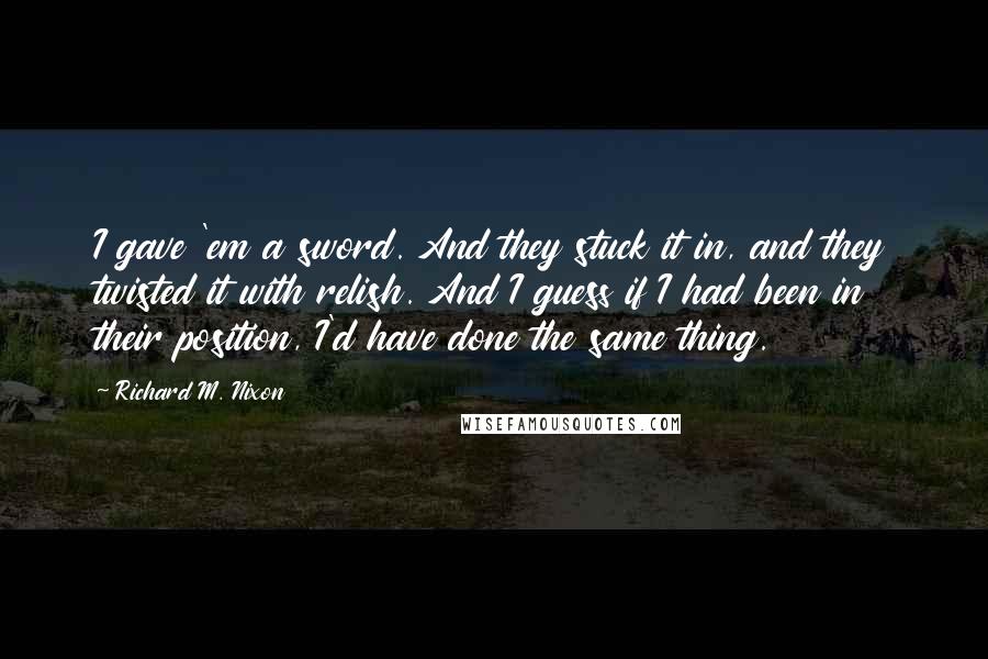 Richard M. Nixon Quotes: I gave 'em a sword. And they stuck it in, and they twisted it with relish. And I guess if I had been in their position, I'd have done the same thing.